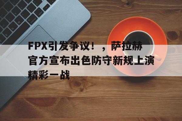 开云官方下载-FPX引发争议！，萨拉赫官方宣布出色防守新规上演精彩一战(FPX英雄联盟)