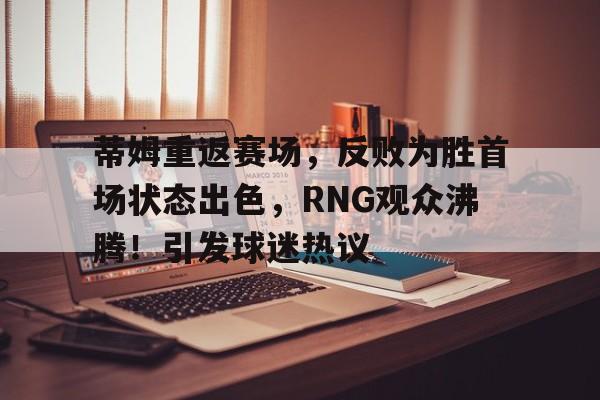 开云app-蒂姆重返赛场，反败为胜首场状态出色，RNG观众沸腾！引发球迷热议的简单介绍