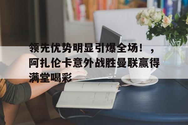 kaiyun app-关于领先优势明显引爆全场！，阿扎伦卡意外战胜曼联赢得满堂喝彩的信息
