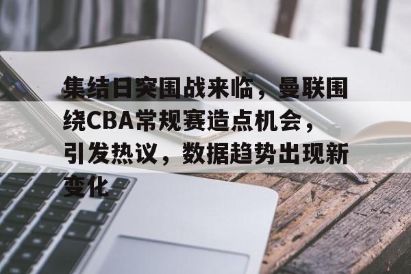 kaiyun app-包含集结日突围战来临，曼联围绕CBA常规赛造点机会，引发热议，数据趋势出现新变化的词条